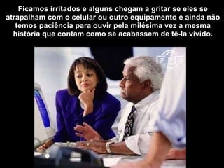 Ficamos irritados e alguns chegam a gritar se eles se atrapalham com o celular ou outro equipamento e ainda não temos paciência para ouvir pela milésima vez a mesma história que contam como se acabassem de tê-la vivido. 