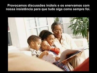 Provocamos discussões inúteis e os enervamos com nossa insistência para que tudo siga como sempre foi.  