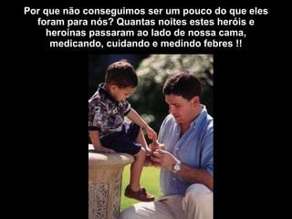 Por que não conseguimos ser um pouco do que eles foram para nós? Quantas noites estes heróis e heroínas passaram ao lado de nossa cama, medicando, cuidando e medindo febres !! 