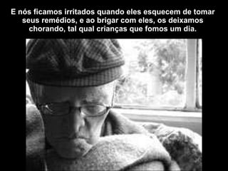 E nós ficamos irritados quando eles esquecem de tomar seus remédios, e ao brigar com eles, os deixamos chorando, tal qual crianças que fomos um dia. 