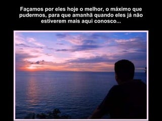 Façamos por eles hoje o melhor, o máximo que pudermos, para que amanhã quando eles já não estiverem mais aqui conosco... 