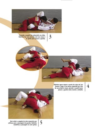 Travando o quadril do adversário no chão,
                Robinho faz uma pressão com seu corpo e
                           se ajeita para passar a guarda.
                                                             3




                                                                 Robinho agora segura a ponta da calça de Leo
                                                                   Santos e joga a sua perna esquerda por trás
                                                                  de seu próprio corpo, girando o quadril para
                                                                                                                 4
                                                                       passar a guarda como mostra o detalhe




   Sem soltar a pegada da mão esquerda que
utilizou para a passagem de guarda, Robinho
         estabiliza a passagem no cem quilos
                                                 5
 
