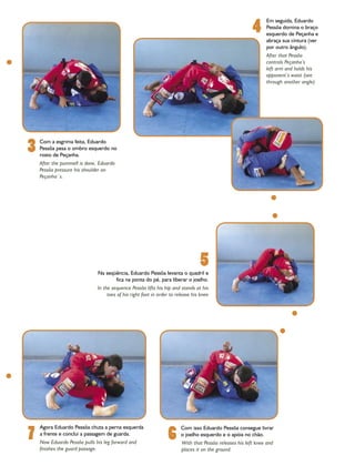 4
                                                                                                               Em seguida, Eduardo
                                                                                                               Pessôa domina o braço
                                                                                                               esquerdo de Peçanha e
                                                                                                               abraça sua cintura (ver
                                                                                                               por outro ângulo).
                                                                                                               After that Pessôa
                                                                                                               controls Peçanha’s
                                                                                                               left arm and holds his
                                                                                                               opponent’s waist (see
                                                                                                               through another angle)




3   Com a esgrima feita, Eduardo
    Pessôa pesa o ombro esquerdo no
    rosto de Peçanha.
    After the pummell is done, Eduardo
    Pessôa pressure his shoulder on
    Peçanha´s.




                              Na seqüência, Eduardo Pessôa levanta o quadril e
                                                                                 5
                                     fica na ponta do pé, para liberar o joelho.
                              In the sequence Pessôa lifts his hip and stands at his
                                   toes of his right foot in order to release his knee




7                                                                6
    Agora Eduardo Pessôa chuta a perna esquerda                         Com isso Eduardo Pessôa consegue livrar
    a frente e conclui a passagem de guarda.                            o joelho esquerdo e o apóia no chão.
    Now Eduardo Pessôa pulls his leg forward and                        With that Pessôa releases his left knee and
    finishes the guard passage.                                         places it on the ground.
 
