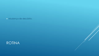 ROTINA
 Mudança de decúbito.
 