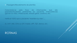 ROTINAS
 Passagem/Recebimento de plantão:
Caracteriza-se pelo fluxo de informações que são
passadas/recebidas pertinentes ao paciente, Intercorrências
(graves ou não), medicações, estado geral, curativos, etc.
Verificar TUDO que o paciente “mantém ou não”...
Ex. AVP, SNE, GTM ou GTT, Fralda, UPP, TQT, drenos, etc.
 