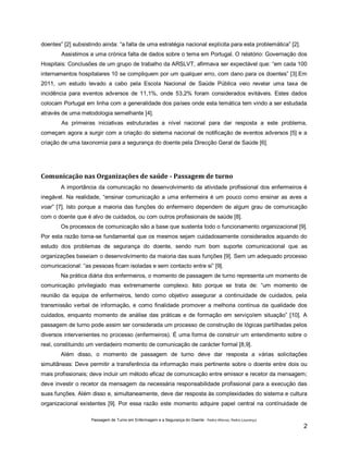 doentes” [2] subsistindo ainda: “a falta de uma estratégia nacional explícita para esta problemática” [2].
Assistimos a uma crónica falta de dados sobre o tema em Portugal. O relatório: Governação dos
Hospitais: Conclusões de um grupo de trabalho da ARSLVT, afirmava ser expectável que: “em cada 100
internamentos hospitalares 10 se compliquem por um qualquer erro, com dano para os doentes” [3].Em
2011, um estudo levado a cabo pela Escola Nacional de Saúde Pública veio revelar uma taxa de
incidência para eventos adversos de 11,1%, onde 53,2% foram considerados evitáveis. Estes dados
colocam Portugal em linha com a generalidade dos países onde esta temática tem vindo a ser estudada
através de uma metodologia semelhante [4].
As primeiras iniciativas estruturadas a nível nacional para dar resposta a este problema,
começam agora a surgir com a criação do sistema nacional de notificação de eventos adversos [5] e a
criação de uma taxonomia para a segurança do doente pela Direcção Geral de Saúde [6].

Comunicação nas Organizações de saúde - Passagem de turno
A importância da comunicação no desenvolvimento da atividade profissional dos enfermeiros é
inegável. Na realidade, “ensinar comunicação a uma enfermeira é um pouco como ensinar as aves a
voar” [7]. Isto porque a maioria das funções do enfermeiro dependem de algum grau de comunicação
com o doente que é alvo de cuidados, ou com outros profissionais de saúde [8].
Os processos de comunicação são a base que sustenta todo o funcionamento organizacional [9].
Por esta razão torna-se fundamental que os mesmos sejam cuidadosamente considerados aquando do
estudo dos problemas de segurança do doente, sendo num bom suporte comunicacional que as
organizações baseiam o desenvolvimento da maioria das suas funções [9]. Sem um adequado processo
comunicacional: “as pessoas ficam isoladas e sem contacto entre si” [9].
Na prática diária dos enfermeiros, o momento de passagem de turno representa um momento de
comunicação privilegiado mas extremamente complexo. Isto porque se trata de: “um momento de
reunião da equipa de enfermeiros, tendo como objetivo assegurar a continuidade de cuidados, pela
transmissão verbal de informação, e como finalidade promover a melhoria contínua da qualidade dos
cuidados, enquanto momento de análise das práticas e de formação em serviço/em situação” [10]. A
passagem de turno pode assim ser considerada um processo de construção de lógicas partilhadas pelos
diversos intervenientes no processo (enfermeiros). É uma forma de construir um entendimento sobre o
real, constituindo um verdadeiro momento de comunicação de carácter formal [8,9].
Além disso, o momento de passagem de turno deve dar resposta a várias solicitações
simultâneas: Deve permitir a transferência da informação mais pertinente sobre o doente entre dois ou
mais profissionais; deve incluir um método eficaz de comunicação entre emissor e recetor da mensagem;
deve investir o recetor da mensagem da necessária responsabilidade profissional para a execução das
suas funções. Além disso e, simultaneamente, deve dar resposta às complexidades do sistema e cultura
organizacional existentes [9]. Por essa razão este momento adquire papel central na contínuidade de
Passagem de Turno em Enfermagem e a Segurança do Doente - Pedro Afonso, Pedro Lourenço

2

 