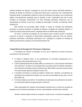 cuidados prestados aos doentes. A passagem de turno deve assim fornecer informação facilitando o
processo de decisão do enfermeiro ao proporcionar dados para a mesma [9]. Isto é particularmente
importante devido à complexidade crescente do exercício profissional que obriga a que os enfermeiros
estejam convenientemente preparados para as decisões a tomar, necessitando para isso de estar
investidos da informação imprescindível [11]. Esta informação geralmente relaciona-se com as
necessidades dos doentes no que toca a cuidados de enfermagem e também ao tratamento médico
instituído [12].
Este momento de comunicação detém, também, a função de motivação dos profissionais
envolvidos no processo (auxiliando na definição de objetivos e avaliação dos resultados obtidos) e a
função de controlo quando permite exercer a regulação externa em determinado contexto [9].
Por ultimo, o momento de passagem de turno adquire ainda a função de auxílio à expressão
emocional, ao permitir a expressão de determinadas necessidades sociais [9]. Como por exemplo:
problemas, sentimentos e dificuldades relacionados com a prestação de cuidados em ambiente de
trabalho particularmente complexos e emocionalmente difíceis [13].

A importância da Passagem de Turno para a Segurança
A importância do momento de passagem de turno para a segurança do doente encontra-se
reconhecida a nível internacional:
●

O Institute of Medicine refere: “é nas transferências de informação desadequadas que a
segurança muitas vezes falha primeiro.” [14];

●

A prória Organização Mundial de Saúde (OMS), em parceria com a Joint Comission International
(JCI), alerta para: “as falhas na comunicação serem a principal causa de incidentes reportados à
Joint Comission nos Estados Unidos da América entre 1995 e 2006 e a primeira causa de queixa
numa das principais agencias de seguros do país” [15];

●

A Australian Commission on Quality and Safety in Health Care: “identificou a transferência de
informação entre profissionais de saúde como uma das suas prioridades de topo para o ano de
2007-2008” [16];

●

O Victorian Quality Council afirma: “A transferência de informação entre profissionais de saúde é
um reconhecido problema de segurança para o utente”[17].

Estas organizações têm realizado recomendações frequentes para a melhoria do processo de
passagem de turno através da publicação de normas, recomendações e estudos sobre a temática.

Também diversos estudos empíricos corroboram a noção de que o momento de passagem de

Passagem de Turno em Enfermagem e a Segurança do Doente - Pedro Afonso, Pedro Lourenço

3

 