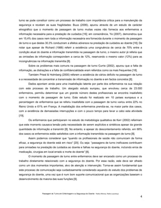 turno se pode constituir como um processo de trabalho com importância crítica para a manutenção da
segurança e revelam as suas fragilidades: Buus (2006), apurou através de um estudo de carácter
etnográfico que o momento de passagem de turno muitas vezes não fornecia aos enfermeiros a
informação necessária para a prestação de cuidados [16]; em consonância, Ye (2007), demonstrou que
em 15,4% dos casos nem toda a informação necessária era fornecida durante o momento de passagem
de turno e que destes 30,3% conduziram a efeitos adversos na prestação de cuidados ao doente [16]. De
notar que apesar de Richard (1988) referir a existência uma congruência de cerca de 70% entre a
condição atual do doente a informação transmitida na passagem de turno, o mesmo autor já referia que
as omissões de informação correspondem a cerca de 12%, reservando o mesmo valor (12%) para as
incongruências na informação transmitia [8].
Sobre os problemas mais comuns na passagem de turno Currie (2002), apurou que a falta de
informação, as distrações e a falta de confidencialidade eram referidos como os mais frequentes [18].
Também Priest & Holmberg (2000) referem a existência de vários deficits na passagem de turno
e a necessidade de concentrar a transmissão de informação no doente e em factos concretos [8].
Dados apontam ainda para uma insatisfação latente por parte dos enfermeiros na sua relação
com este processo de trabalho. Um alargado estudo europeu, que envolveu cerca de 23.000
enfermeiros, permitiu determinar que um grande número destes profissionais se encontra insatisfeito
com o momento de passagem de turno. Este estudo foi realizado em 10 países europeus e a
percentagem de enfermeiros que se referiu insatisfeita com a passagem de turno variou entre 22% no
Reino Unido e 61% em França. A insatisfação dos enfermeiros prendia-se, na maior parte dos casos,
com a existência de demasiadas interrupções e com o pouco tempo para levar a cabo esta atividade
[19].
Os enfermeiros que participaram no estudo de metodologia qualitativa de Kerr (2002) refeririam
que este momento causava tensão pela necessidade de serem explícitos e sintéticos apesar da grande
quantidade de informação a transmitir [8]. No entanto, e apesar do descontentamento referido, em 68%
dos casos os enfermeiros estão satisfeitos com a informação transmitida na passagem de turno [8].
Assim podemos considerar que “quando os profissionais de saúde não comunicam de forma
eficaz, a segurança do doente está em risco” [20]. Ou seja: “passagens de turno ineficazes contribuem
para omissões na prestação de cuidados ao doente e falhas na segurança do doente, incluindo erros de
medicação, cirurgias em local errado e morte do doente” [8].
O momento de passagem de turno entre enfermeiros deve ser encarado como um processo de
trabalho diretamente relacionado com a segurança do doente. Por essa razão, este deve ser olhado
como um dos momentos importantes, alvo de atenção e intervenção. Torna-se assim fundamental que
este processo de comunicação seja cuidadosamente considerado aquando do estudo dos problemas de
segurança do doente, uma vez que é num bom suporte comunicacional que as organizações baseiam o
desenvolvimento da maioria das suas funções [9].

Passagem de Turno em Enfermagem e a Segurança do Doente - Pedro Afonso, Pedro Lourenço

4

 