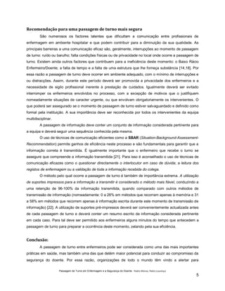 Recomendação para uma passagem de turno mais segura
São numerosos os factores latentes que dificultam a comunicação entre profissionais de
enfermagem em ambiente hospitalar e que podem contribuir para a diminuição da sua qualidade. As
principais barreiras a uma comunicação eficaz são, geralmente, interrupções ao momento de passagem
de turno: ruído ou barulho; falta condições físicas ou de privacidade no local onde ocorre a passagem de
turno. Existem ainda outros factores que contribuem para a ineficiência deste momento: o Baixo Rácio
Enfermeiro/Doente; a falta de tempo e a falta de uma estrutura que lhe forneça substância [14,18]. Por
essa razão a passagem de turno deve ocorrer em ambiente adequado, com o mínimo de interrupções e
ou distracções. Assim, durante este período deverá ser promovida a privacidade dos enfermeiros e a
necessidade de sigilo profissional inerente à prestação de cuidados. Igualmente deverá ser evitado
interromper os enfermeiros envolvidos no processo, com a excepção de motivos que o justifiquem
nomeadamente situações de caracter urgente, ou que envolvam obrigatoriamente os intervenientes. O
que poderá ser assegurado se o momento de passagem de turno estiver salvaguardado e definido como
formal pela instituição. A sua importância deve ser reconhecida por todos os intervenientes da equipa
multidisciplinar.
A passagem de informação deve conter um conjunto de informação considerada pertinente para
a equipa e deverá seguir uma sequência conhecida pela mesma.
O uso de técnicas de comunicação eficientes como a SBAR (Situation-Background-AssessmentRecommendation) permite ganhos de eficiência neste processo e são fundamentais para garantir que a
informação correta é transmitida. É igualmente importante que o enfermeiro que recebe o turno se
assegure que compreende a informação transmitida [21]. Para isso é aconselhado o uso de técnicas de
comunicação eficazes como o questionar directamente o interlocutor em caso de dúvida; a leitura dos
registos de enfermagem ou a validação de toda a informação recebida do colega.
O método pelo qual ocorre a passagem de turno é também de importância extrema. A utilização
de suportes impressos para a informação a transmitir é considerado o método mais fiável, conduzindo a
uma retenção de 96-100% da informação transmitida, quando comparado com outros métodos de
transmissão de informação (nomeadamente: 0 a 26% em métodos que recorram apenas à memória e 31
a 58% em métodos que recorrem apenas à informação escrita durante este momento de transmissão de
informação) [22]. A utilização de suportes pré-impressos deverá ser convenientemente actualizada antes
de cada passagem de turno e deverá conter um resumo escrito da informação considerada pertinente
em cada caso. Para tal deve ser permitido aos enfermeiros alguns minutos do tempo que antecedem a
passagem de turno para preparar a ocorrência deste momento, zelando pela sua eficiência.

Conclusão:
A passagem de turno entre enfermeiros pode ser considerada como uma das mais importantes
práticas em saúde, mas também uma das que detém maior potencial para conduzir ao compromisso da
segurança do doente. Por essa razão, organizações de todo o mundo têm vindo a alertar para
Passagem de Turno em Enfermagem e a Segurança do Doente - Pedro Afonso, Pedro Lourenço

5

 