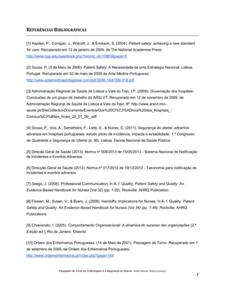 REFERÊNCIAS BIBLIOGRÁFICAS
[1] Aspden, P., Corrigan, J., Wolcott, J., & Erickson, S. (2004). Patient safety: achieving a new standard
for care. Recuperado em 12 de janeiro de 2009, de The National Academies Press:
http://www.nap.edu/openbook.php?record_id=10863&page=5
[2] Sousa, P. (5 de Maio de 2006). Patient Safety: A Necessidade de uma Estratégia Nacional. Lisboa,
Portugal. Recuperado em 02 de maio de 2009 de Acta Médica Portuguesa:
http://www.actamedicaportuguesa.com/pdf/2006-19/4/309-318.pdf
[3] Administração Regional de Saúde de Lisboa e Vale do Tejo, I.P. (2009). Governação dos hospitais:
Conclusões de um grupo de trabalho da ARSLVT. Recuperado em 12 de novembro de 2009, de
Administração Regional de Saúde de Lisboa e Vale do Tejo, IP: http://www.arslvt.minsaude.pt/SiteCollectionDocuments/Eventos/Gov%20Cl%C3%ADnica%20dos_hospitais_Conclus%C3%B5es_finais_20_07_09_.pdf
[4] Sousa, P., Uva, A., Serralheira, F., Leite, E., & Nunes, C. (2011). Segurança do utente: adventos
adversos em hospitais portugueses: estudo piloto de incidência, impacte e evitabilidade. 1.º Congresso
de Qualidade e Segurança do Utente (p. 36). Lisboa: Escola Nacional de Saúde Pública.
[5] Direcão Geral de Saúde (2013): Norma nº 008/2013 de 15/05/2013 - Sistema Nacional de Notificação
de Incidentes e Eventos Adversos.
[6] Direcção Geral de Saúde (2012): Norma nº 017/2012 de 19/12/2012 - Taxonomia para notificação de
incidentes e eventos adversos
[7] Seago, J. (2008). Professional Communication. In A. f. Quality, Patient Safety and Quality: An
Evidence-Based Handbook for Nurses (Vol 32) (pp. 1-20). Rockville: AHRQ Publication.
[8] Friesen, M., Susan, V., & Byers, J. (2008). Handoffs: Implications for Nurses. In A. f. Quality, Patient
Safety and Quality: An Evidence-Based Handbook for Nurses (Vol 34) (pp. 1-48). Rockville: AHRQ
Publications.
[9] Chiavenato, I. (2005). Comportamento Organizacional: A dinamica do sucesso das organizações (2.ª
Edição ed.). Rio de Janeiro: Elsevier.
[10] Ordem dos Enfermeiros Portugueses. (14 de Maio de 2001). Passagem de Turno. Recuperado em 1
de setembro de 2009, de Ordem dos Enfermeiros Portugueses:
http://www.ordemenfermeiros.pt/index.php?page=164

Passagem de Turno em Enfermagem e a Segurança do Doente - Pedro Afonso, Pedro Lourenço

7

 