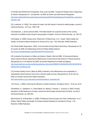 [11] Ordem dos Enfermeiros Portugueses. (8 de Junho de 2006). Tomada de Posição sobre a Segurança
do Cliente. Recuperado em 1 de setembro de 2009, de Ordem dos Enfermeiros Portugueses:
http://www.ordemenfermeiros.pt/images/contents/uploaded/File/sededestaques/TomadaPosio_seguranca
doente(1).pdf
[12] Liukkonen, A. (1993). The content of nurses’ oral shift reports in homes for elderly people. Journal of
Advanced Nursing , 18 (7), pp. 1095-1100.
[13] Hopkinson, J. (20 de Julho de 2002). The hidden benefit: the suportive function of the nursing
handover for qualified nurses caring for dying people in hospital. Journal of Clinical Nursing , pp. 168-175.
[14] Hughes, R. (2008). Nurses at the “Sharp End” of Patient Care. In A. f. Qualit, Patient Safety and
Quality: An Evidence-Based Handbook for Nurses (Vol 2). (pp. 1-30). Rockville: AHRQ Publication.
[15] World Health Organization. (2007). Communication During Patient Hand-Overs. Recuperado em 25
de outubro de 2008, de Collaborating Centre for Patient Safety Solutions:
http://www.ccforpatientsafety.org/fpdf/presskit/PS-Solution3.pdf
[16] Australian Commission on Safety and Quality in Health. (Abril de 2008). A Structured Evidencebased Literature Review regarding the Effectiveness of Improvement Interventions in Clinical Handover.
Recuperado em 21 de setembro de 2009, de Australin Department of Health and Ageing:
http://www.health.gov.au/internet/safety/publishing.nsf/content/E0B59E130FA90A50CA2573AF007BC3C
8/$File/CHoverLitReview.pdf
[17] Victorian Quality Council. (Maio de 2008). Evaluation of the effectiveness and acceptability of
standardised clinical handover tools at four Victorian health services. Recuperado em 23 de maio de
2009, de Victorian Government Health Information:
http://www.health.vic.gov.au/qualitycouncil/downloads/ch_evaluation.pdf
[18 ] Currie, J. (2002). Improving the efficiency of patient handover. Emergency Nurse , 10 (3), pp. 24-27.
[19] Meißner, A., Hasselhorn, H., Estryn-Behar, M., Nézet,O., Pokorski, J., & Gould, D. (2007). Nurses’
perception of shift handovers in Europe: results from the European Nurses Early Exit Study. Journal of
Advanced Nursing , pp. 535–542.
[20] O’Daniel, M., & Rosenstein, A. (2008). Professional Communication and Team Collaboration. In A. f.
Quality, Patient Safety and Quality: An Evidence-Based Handbook for Nurses(Vol 33) (pp. 1-14).
Rockville: AHRQ Publication.

Passagem de Turno em Enfermagem e a Segurança do Doente - Pedro Afonso, Pedro Lourenço

8

 