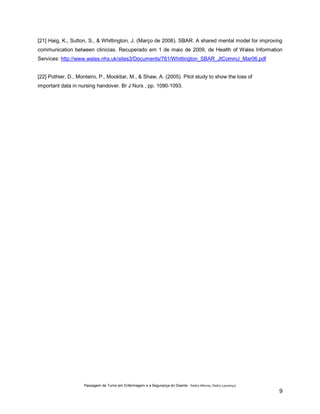 [21] Haig, K., Sutton, S., & Whittington, J. (Março de 2006). SBAR: A shared mental model for improving
communication between clinicias. Recuperado em 1 de maio de 2009, de Health of Wales Information
Services: http://www.wales.nhs.uk/sites3/Documents/781/Whittington_SBAR_JtCommJ_Mar06.pdf
[22] Pothier, D., Monteiro, P., Mooktiar, M., & Shaw, A. (2005). Pilot study to show the loss of
important data in nursing handover. Br J Nurs , pp. 1090-1093.

Passagem de Turno em Enfermagem e a Segurança do Doente - Pedro Afonso, Pedro Lourenço

9

 