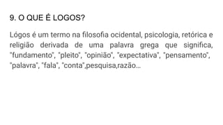 9. O QUE É LOGOS?
Lógos é um termo na ﬁlosoﬁa ocidental, psicologia, retórica e
religião derivada de uma palavra grega que signiﬁca,
"fundamento", "pleito", "opinião", "expectativa", "pensamento",
"palavra", "fala", "conta",pesquisa,razão…
 