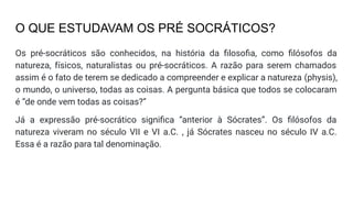 O QUE ESTUDAVAM OS PRÉ SOCRÁTICOS?
Os pré-socráticos são conhecidos, na história da ﬁlosoﬁa, como ﬁlósofos da
natureza, físicos, naturalistas ou pré-socráticos. A razão para serem chamados
assim é o fato de terem se dedicado a compreender e explicar a natureza (physis),
o mundo, o universo, todas as coisas. A pergunta básica que todos se colocaram
é “de onde vem todas as coisas?”
Já a expressão pré-socrático signiﬁca “anterior à Sócrates”. Os ﬁlósofos da
natureza viveram no século VII e VI a.C. , já Sócrates nasceu no século IV a.C.
Essa é a razão para tal denominação.
 