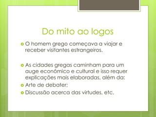 Do mito ao logos
 O homem grego começava a viajar e
receber visitantes estrangeiros.
 As cidades gregas caminham para um
auge econômico e cultural e isso requer
explicações mais elaboradas, além da:
 Arte de debater;
 Discussão acerca das virtudes, etc.
 