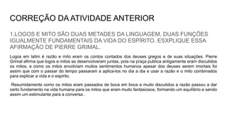 CORREÇÃO DA ATIVIDADE ANTERIOR
1.LOGOS E MITO SÃO DUAS METADES DA LINGUAGEM, DUAS FUNÇÕES
IGUALMENTE FUNDAMENTAIS DA VIDA DO ESPÍRITO. ESXPLIQUE ESSA
AFIRMAÇÃO DE PIERRE GRIMAL.
Logos em latim é razão e mito eram os contos contados dos deuses gregos e de suas situações. Pierre
Grimal afirma que logos e mitos se desenvolveram juntas, pois na praça publica antigamente eram discutidos
os mitos, e como os mitos envolviam muitos sentimentos humanos apesar dos deuses serem imortais foi
assim que com o passar do tempo passaram a aplica-los no dia a dia e usar a razão e o mito combinados
para explicar a vida e o espirito.
Resumidamente como os mitos eram passados de boca em boca e muito discutidos a razão passou a dar
certo fundamento na vida humana para os mitos que eram muito fantasiosos, formando um equilíbrio e sendo
assim um estimulante para a conversa..
 