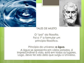 TALES DE MILETO
O “pai” da filosofia.
Foi o 1º a formular um
princípio filosófico.
Princípio do universo: a água.
A água se apresenta em vários estados, é
imprescindível à vida, está em todos os lugares.
Logo, deve ter sido dela que surgiu o Universo.
 