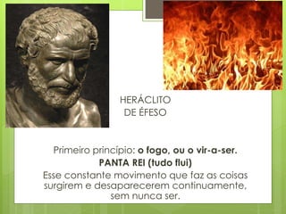 HERÁCLITO
DE ÉFESO
Primeiro princípio: o fogo, ou o vir-a-ser.
PANTA REI (tudo flui)
Esse constante movimento que faz as coisas
surgirem e desaparecerem continuamente,
sem nunca ser.
 