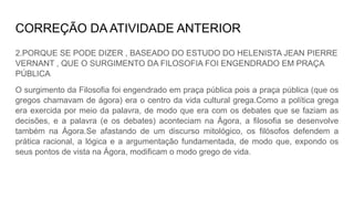 CORREÇÃO DA ATIVIDADE ANTERIOR
2.PORQUE SE PODE DIZER , BASEADO DO ESTUDO DO HELENISTA JEAN PIERRE
VERNANT , QUE O SURGIMENTO DA FILOSOFIA FOI ENGENDRADO EM PRAÇA
PÚBLICA
O surgimento da Filosofia foi engendrado em praça pública pois a praça pública (que os
gregos chamavam de ágora) era o centro da vida cultural grega.Como a política grega
era exercida por meio da palavra, de modo que era com os debates que se faziam as
decisões, e a palavra (e os debates) aconteciam na Ágora, a filosofia se desenvolve
também na Ágora.Se afastando de um discurso mitológico, os filósofos defendem a
prática racional, a lógica e a argumentação fundamentada, de modo que, expondo os
seus pontos de vista na Ágora, modificam o modo grego de vida.
 
