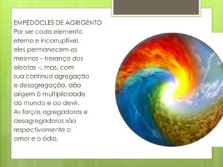 EMPÉDOCLES DE AGRIGENTO
Por ser cada elemento
eterno e incorruptível,
eles permanecem os
mesmos – herança dos
eleatas –, mas, com
sua contínua agregação
e desagregação, dão
origem à multiplicidade
do mundo e ao devir.
As forças agregadoras e
desagregadoras são
respectivamente o
amor e o ódio.
 