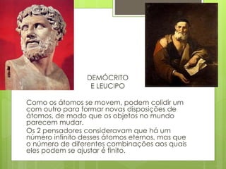 DEMÓCRITO
E LEUCIPO
Como os átomos se movem, podem colidir um
com outro para formar novas disposições de
átomos, de modo que os objetos no mundo
parecem mudar.
Os 2 pensadores consideravam que há um
número infinito desses átomos eternos, mas que
o número de diferentes combinações aos quais
eles podem se ajustar é finito.
 
