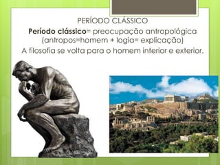 PERÍODO CLÁSSICO
Período clássico= preocupação antropológica
(antropos=homem + logia= explicação)
A filosofia se volta para o homem interior e exterior.
 