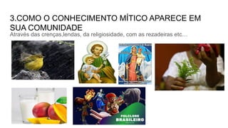 3.COMO O CONHECIMENTO MÍTICO APARECE EM
SUA COMUNIDADE
Através das crenças,lendas, da religiosidade, com as rezadeiras etc…
 