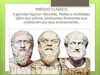 PERÍODO CLÁSSICO
3 grandes figuras= Sócrates, Platão e Aristóteles,
além dos sofistas, professores itinerantes que
cobravam por seus ensinamentos.
 