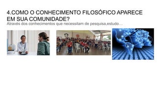 4.COMO O CONHECIMENTO FILOSÓFICO APARECE
EM SUA COMUNIDADE?
Através dos conhecimentos que necessitam de pesquisa,estudo…
 