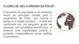 5.COMO SE DEU A ORIGEM DA PÓLIS?
O aumento da população e do comércio
foram as principais causas para o
surgimento da Polis, que incluía o
campo e a cidade (centro). ... A polis era
controlada por um pequeno grupo de
pessoas com privilégios econômicos e
possuía uma organização própria e,
portanto, independência social, política
e econômica.
 