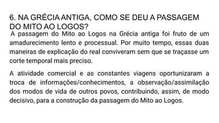 6. NA GRÉCIA ANTIGA, COMO SE DEU A PASSAGEM
DO MITO AO LOGOS?
A passagem do Mito ao Logos na Grécia antiga foi fruto de um
amadurecimento lento e processual. Por muito tempo, essas duas
maneiras de explicação do real conviveram sem que se traçasse um
corte temporal mais preciso.
A atividade comercial e as constantes viagens oportunizaram a
troca de informações/conhecimentos, a observação/assimilação
dos modos de vida de outros povos, contribuindo, assim, de modo
decisivo, para a construção da passagem do Mito ao Logos.
 