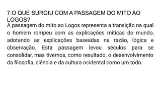 7.O QUE SURGIU COM A PASSAGEM DO MITO AO
LOGOS?
A passagem do mito ao Logos representa a transição na qual
o homem rompeu com as explicações míticas do mundo,
adotando as explicações baseadas na razão, lógica e
observação. Esta passagem levou séculos para se
consolidar, mas tivemos, como resultado, o desenvolvimento
da ﬁlosoﬁa, ciência e da cultura ocidental como um todo.
 