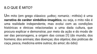 8.O QUE É MITO?
Um mito (em grego clássico: μυθος; romaniz.: mithós) é uma
narrativa de caráter simbólico-imagético, ou seja, o mito não é
uma realidade independente, mas evolui com as condições
históricas e étnicas relacionadas a uma dada cultura, que
procura explicar e demonstrar, por meio da ação e do modo de
ser das personagens, a origem das coisas [1] (do mundo; dos
homens; dos animais; das doenças; dos objetos; das práticas de
caça, pesca, medicina entre outros; do amor; do ódio)
 