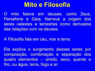 Mito e Filosofia O mito falava em deuses, como Zeus, Perséfone e Gaia. Narrava a origem dos seres celestes e terrestres como derivados das relações com os deuses.  A Filosofia fala em céu, mar e terra.  Ela explica o surgimento desses seres por composição, combinação e separação dos quatro elementos – úmido, seco, quente e frio, ou água, terra, fogo e ar. 