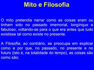 Mito e Filosofia O mito pretendia narrar como as coisas eram ou tinham sido no passado imemorial, longínquo e fabuloso, voltando-se para o que era antes que tudo existisse tal como existe no presente.  A Filosofia, ao contrário, se preocupa em explicar como e por que, no passado, no presente e no futuro (isto é, na totalidade do tempo), as coisas são como são; 