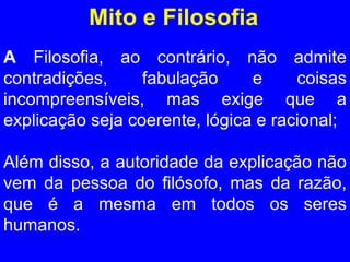 Mito e Filosofia A  Filosofia, ao contrário, não admite contradições, fabulação e coisas incompreensíveis, mas exige que a explicação seja coerente, lógica e racional;  Além disso, a autoridade da explicação não vem da pessoa do filósofo, mas da razão, que é a mesma em todos os seres humanos. 