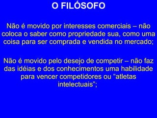 O FILÓSOFO Não é movido por interesses comerciais – não coloca o saber como propriedade sua, como uma coisa para ser comprada e vendida no mercado; Não é movido pelo desejo de competir – não faz das idéias e dos conhecimentos uma habilidade para vencer competidores ou “atletas intelectuais”;  
