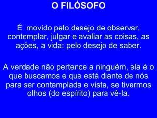 O FILÓSOFO É  movido pelo desejo de observar, contemplar, julgar e avaliar as coisas, as ações, a vida: pelo desejo de saber. A verdade não pertence a ninguém, ela é o que buscamos e que está diante de nós para ser contemplada e vista, se tivermos olhos (do espírito) para vê-la. 