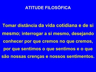 ATITUDE FILOSÓFICA Tomar distância   da vida cotidiana e de si mesmo ; interrogar a si mesmo, desejando conhecer por que cremos no que cremos, por que sentimos o que sentimos e o que são nossas crenças e nossos sentimentos.  
