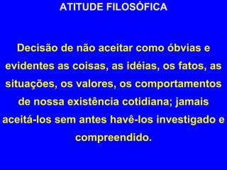 ATITUDE FILOSÓFICA Decisão de não aceitar como óbvias e evidentes as coisas, as idéias, os fatos, as situações, os valores, os comportamentos de nossa existência cotidiana; jamais aceitá-los sem antes havê-los investigado e compreendido. 