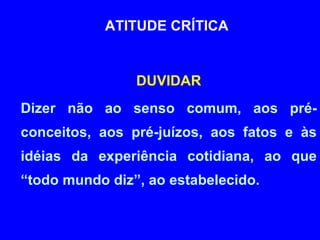 ATITUDE CRÍTICA  DUVIDAR Dizer não ao senso comum, aos pré-conceitos, aos pré-juízos, aos fatos e às idéias da experiência cotidiana, ao que “todo mundo diz”, ao estabelecido. 