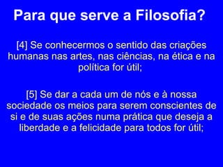 Para que serve a Filosofia?  [ 4] Se conhecermos o sentido das criações humanas nas artes, nas ciências, na ética e na política for útil;  [5] Se dar a cada um de nós e à nossa sociedade os meios para serem conscientes de si e de suas ações numa prática que deseja a liberdade e a felicidade para todos for útil; 