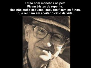 Estão com manchas na pele. Ficam tristes de repente.  Mas não estão caducos: caducos ficam os filhos,  que relutam em aceitar o ciclo da vida. 