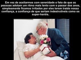 Em vez de aceitarmos com serenidade o fato de que as pessoas adotam um ritmo mais lento com o passar dos anos, simplesmente ficamos irritados por eles terem traído nossa confiança, a confiança de que seriam indestrutíveis como os super-heróis. 