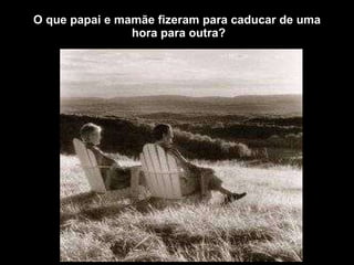 O que papai e mamãe fizeram para caducar de uma  hora para outra? 