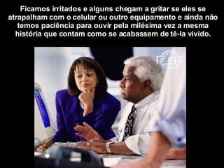 Ficamos irritados e alguns chegam a gritar se eles se atrapalham com o celular ou outro equipamento e ainda não temos paciência para ouvir pela milésima vez a mesma história que contam como se acabassem de tê-la vivido. 