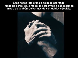 Essa nossa intolerância só pode ser medo.  Medo de perdê-los, e medo de perdermos a nós mesmos, medo de também deixarmos de ser lúcidos e joviais.  