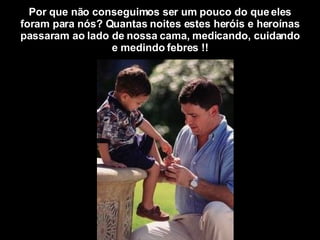 Por que não conseguimos ser um pouco do que eles foram para nós? Quantas noites estes heróis e heroínas passaram ao lado de nossa cama, medicando, cuidando e medindo febres !! 