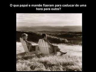 O que papai e mamãe fizeram para caducar de uma  hora para outra? 