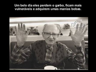 Um belo dia eles perdem o garbo, ficam mais vulneráveis e adquirem umas manias bobas. 